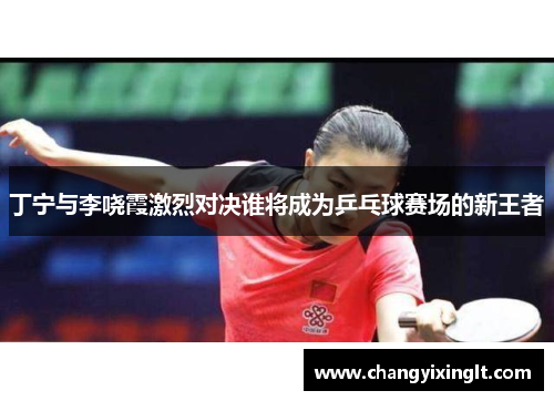 丁宁与李哓霞激烈对决谁将成为乒乓球赛场的新王者
